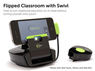 Flipped Classroom with Swivl
How to turn traditional education on its head without
turning yourself onto yours!




                                      *Works with iPod Touch, iPhone and iPad Mini
 