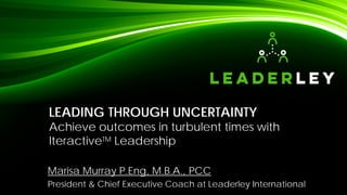 LEADING THROUGH UNCERTAINTY
Achieve outcomes in turbulent times with
IteractiveTM Leadership
Marisa Murray P.Eng, M.B.A., PCC
President & Chief Executive Coach at Leaderley International
 