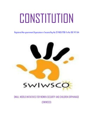CONSTITUTION
Registered Non-government Organization in Tanzania Reg-No: 07/NGO/1798-Tin No: 108-747-544




SMALL WORLD INITIATIVES FOR WOMEN SECURITY AND CHILDREN ORPHANAGE
                                      (SWIWSCO)
 