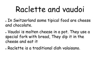 Raclette and vaudoi
● In Switzerland some tipical food are cheese
and chocolate.
● Vaudoi is molten cheese in a pot. They use a
special fork with bread, They dip it in the
cheese and eat it
● Raclette is a traditional dish valaisano.
 
