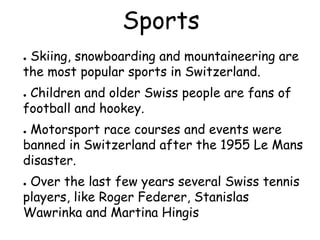 Sports
● Skiing, snowboarding and mountaineering are
the most popular sports in Switzerland.
● Children and older Swiss people are fans of
football and hookey.
● Motorsport race courses and events were
banned in Switzerland after the 1955 Le Mans
disaster.
● Over the last few years several Swiss tennis
players, like Roger Federer, Stanislas
Wawrinka and Martina Hingis
 