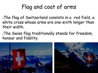 Flag and coat of arms
●The flag of Switzerland consists in a red field, a
white cross whose arms are one-sixth longer than
their width.
●The Swiss flag traditionally stands for freedom,
honour and fidelity.
 
