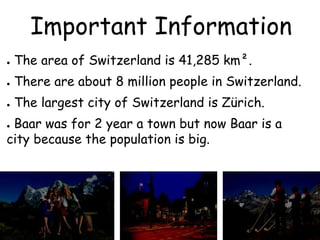 Important Information
● The area of Switzerland is 41,285 km².
● There are about 8 million people in Switzerland.
● The largest city of Switzerland is Zürich.
● Baar was for 2 year a town but now Baar is a
city because the population is big.
 