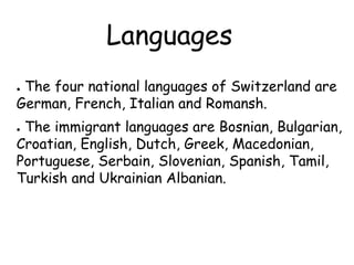 Languages
● The four national languages of Switzerland are
German, French, Italian and Romansh.
● The immigrant languages are Bosnian, Bulgarian,
Croatian, English, Dutch, Greek, Macedonian,
Portuguese, Serbain, Slovenian, Spanish, Tamil,
Turkish and Ukrainian Albanian.
 