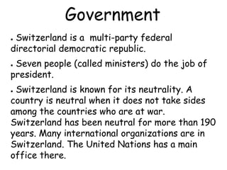 Government
● Switzerland is a multi-party federal
directorial democratic republic.
● Seven people (called ministers) do the job of
president.
● Switzerland is known for its neutrality. A
country is neutral when it does not take sides
among the countries who are at war.
Switzerland has been neutral for more than 190
years. Many international organizations are in
Switzerland. The United Nations has a main
office there.
 