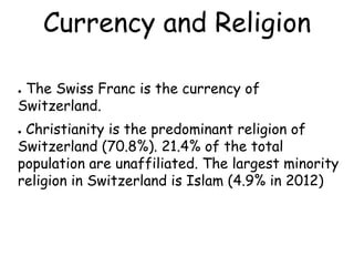 Currency and Religion
● The Swiss Franc is the currency of
Switzerland.
● Christianity is the predominant religion of
Switzerland (70.8%). 21.4% of the total
population are unaffiliated. The largest minority
religion in Switzerland is Islam (4.9% in 2012)
 