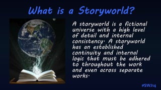 What is a Storyworld?
A storyworld is a fictional
universe with a high level
of detail and internal
consistency. A storyworld
has an established
continuity and internal
logic that must be adhered
to throughout the work
and even across separate
works.
#SWJ14
 