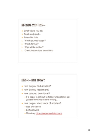 BEFORE WRITING…
ž    What would you do?
ž    Read read read...
ž    Assemble data
1.     Which journal/scope?
2.     Which format?
3.     Who will be author?
4.     Check instructions to authors!




READ… BUT HOW?

Ò  How do you find articles?
Ò  How do you read them?

Ò  How can you be critical?
      É  If
           a paper is difficult to follow/understand: ask
         yourself how you like the writing…
Ò  How        do you keep track of articles?
      É  Web  of Science
      É  Self archiving

      É  Mendeley http://www.mendeley.com/




                                                            12	

 