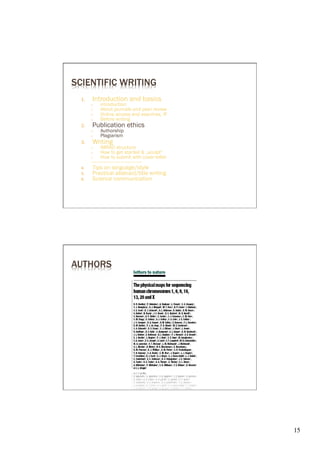 SCIENTIFIC WRITING
  1.     Introduction and basics
        ○    introduction
        ○    About journals and peer review
        ○    Online access and searches, IF
        ○    Before writing
  2.     Publication ethics
        ○    Authorship
        ○    Plagiarism
  3.     Writing
        ○       IMRAD structure
        ○       How to get started & „sculpt“
        ○       How to submit with cover letter
        ----------------------------------------
  4.     Tips on language/style
  5.     Practical abstract/title writing
  6.     Science communication




AUTHORS




                                                   15	

 
