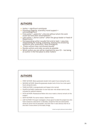 AUTHORS
Ò    Author = significant contributor
Ò    Providing reagents, scientific/moral support =
      acknowledgement
Ò    First author =„paternity“ („the one without whom the work
      could not have been accomplished“)
Ò    Last author =„Senior author“ (often the group leader or head of
      Department)
Ò    Corresponding author (usually first and/or last) = assumes
      responsibility for writing, submiting, revising and answering
      questions after publication. Most prestigious.
Ò    „These authors have contributed equally“
Ò    Decide authors and order as early as possible
Ò    Which author you are will be important for your CV – but being
      an author in the first place is what matters




AUTHORS
Ò    FIRST AUTHOR: Weary graduate student who spent hours doing the work.
Ò    SECOND AUTHOR: Resentful graduate student who thinks he or she spent
      hours doing the work.
Ò    THIRD AUTHOR: Undergraduate just happy to be named.
Ò    FOURTH AUTHOR: Collaborator no one has ever met whose name is only
      included for political reasons.
Ò    FIFTH AUTHOR: Postdoctoral fellow who once made a chance remark on the
      subject.
Ò    SIXTH AUTHOR: For some reason, Vladimir Putin.
Ò    LAST AUTHOR: Principal investigator whose grant funded the project but who
      hasn’t stood at a lab bench in decades, except for that one weird photo
      shoot for some kind of pamphlet, and even then it was obvious that he or
      she didn’t know where to find basic things.

                                                  A. Ruben dx.doi.org/10.1126/science.caredit.a1200033




                                                                                                         16	

 