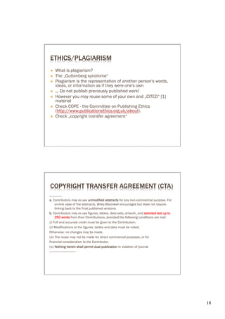 ETHICS/PLAGIARISM
Ò    What is plagiarism?
Ò    The „Guttenberg syndrome“
Ò    Plagiarism is the representation of another person's words,
      ideas, or information as if they were one's own
Ò    ... Do not publish previously published work!
Ò    However you may reuse some of your own and „CITED“ [1]
      material
Ò    Check COPE - the Committee on Publishing Ethics
      (http://www.publicationethics.org.uk/about).
Ò    Check „copyright transfer agreement“




COPYRIGHT TRANSFER AGREEMENT (CTA)
……………
a. Contributors may re-use unmodified abstracts for any non-commercial purpose. For
      on-line uses of the abstracts, Wiley-Blackwell encourages but does not require
      linking back to the final published versions.
b. Contributors may re-use figures, tables, data sets, artwork, and selected text up to
      250 words from their Contributions, provided the following conditions are met:
(i) Full and accurate credit must be given to the Contribution.
(ii) Modifications to the figures, tables and data must be noted.
Otherwise, no changes may be made.
(iii) The reuse may not be made for direct commercial purposes, or for
financial consideration to the Contributor.
(iv) Nothing herein shall permit dual publication in violation of journal
-------------------------------




                                                                                          18	

 