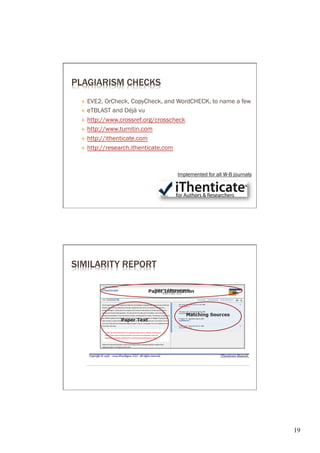 PLAGIARISM CHECKS
 É  EVE2, OrCheck, CopyCheck, and WordCHECK, to name a few
 É  eTBLAST and Déjà vu

 É  http://www.crossref.org/crosscheck

 É  http://www.turnitin.com

 É  http://ithenticate.com

 É  http://research.ithenticate.com




                                 Implemented for all W-B journals




SIMILARITY REPORT




                                                                    19	

 