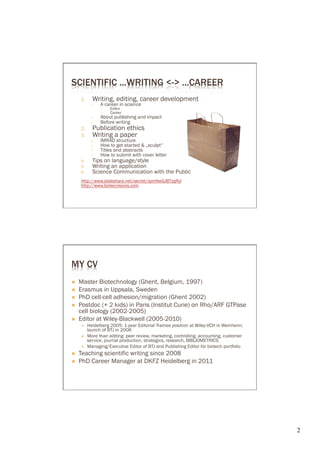 SCIENTIFIC ...WRITING <-> ...CAREER
      1.      Writing, editing, career development
             ○    A career in science
                  ○    Editor
                  ○    Career
             ○    About publishing and impact
             ○    Before writing
      2.      Publication ethics
      3.      Writing a paper
             ○    IMRAD structure
             ○    How to get started & „sculpt“
             ○    Titles and abstracts
             ○    How to submit with cover letter
      4.      Tips on language/style
      5.      Writing an application
      6.      Science Communication with the Public
      http://www.slideshare.net/secret/oymNwGJBTzqRyl
      http://www.biotecvisions.com




MY CV
Ò    Master Biotechnology (Ghent, Belgium, 1997)
Ò    Erasmus in Uppsala, Sweden
Ò    PhD cell-cell adhesion/migration (Ghent 2002)
Ò    Postdoc (+ 2 kids) in Paris (Institut Curie) on Rho/ARF GTPase
      cell biology (2002-2005)
Ò    Editor at Wiley-Blackwell (2005-2010)
      É    Heidelberg 2005: 1-year Editorial Trainee position at Wiley-VCH in Weinheim;
            launch of BTJ in 2006
      É    More than editing: peer review, marketing, controlling, accounting, customer
            service, journal production, strategics, research, BIBLIOMETRICS
      É    Managing/Executive Editor of BTJ and Publishing Editor for biotech portfolio
Ò    Teaching scientific writing since 2008
Ò    PhD Career Manager at DKFZ Heidelberg in 2011




                                                                                           2	

 