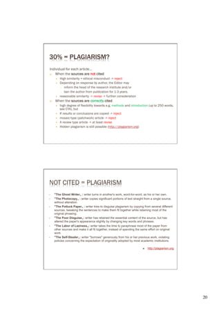 30% = PLAGIARISM?
Individual for each article…
a)  When the sources are not cited
       —    High similarity = ethical misconduct -> reject
       —    Depending on response by author, the Editor may
             ○  inform the head of the research institute and/or
             ○  ban the author from publication for 1-3 years.
       —    reasonable similarity -> revise -> further consideration
b)    When the sources are correctly cited
       —    high degree of flexibility towards e.g. methods and introduction (up to 250 words,
             see CTA), but
       —    If results or conclusions are copied -> reject
       —    mosaic-type (patchwork) article -> reject
       —    A review type article -> at least revise
       —    Hidden plagiarism is still possible (http://plagiarism.org)




NOT CITED = PLAGIARISM
      "The Ghost Writer„ : writer turns in another's work, word-for-word, as his or her own.
      "The Photocopy„ : writer copies significant portions of text straight from a single source,
      without alteration.
      "The Potluck Paper„ : writer tries to disguise plagiarism by copying from several different
      sources, tweaking the sentences to make them fit together while retaining most of the
      original phrasing.
      "The Poor Disguise„: writer has retained the essential content of the source, but has
      altered the paper's appearance slightly by changing key words and phrases.
      "The Labor of Laziness„: writer takes the time to paraphrase most of the paper from
      other sources and make it all fit together, instead of spending the same effort on original
      work.
      "The Self-Stealer„: writer "borrows" generously from his or her previous work, violating
      policies concerning the expectation of originality adopted by most academic institutions.

                                                                         Ò    http://plagiarism.org




                                                                                                       20	

 