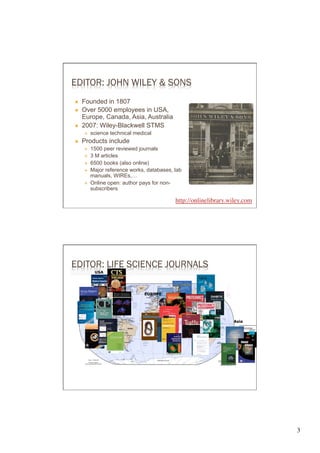 EDITOR: JOHN WILEY & SONS
Ò    Founded in 1807
Ò    Over 5000 employees in USA,
      Europe, Canada, Asia, Australia
Ò    2007: Wiley-Blackwell STMS
      É    science technical medical
Ò    Products include
      É    1500 peer reviewed journals
      É    3 M articles
      É    6500 books (also online)
      É    Major reference works, databases, lab
            manuals, WIREs,…
      É    Online open: author pays for non-
            subscribers

                                              http://onlinelibrary.wiley.com	

                                              	





EDITOR: LIFE SCIENCE JOURNALS
             USA




                                  EUROPE
                        USA




                                                                      Asia




                                                                                  3	

 