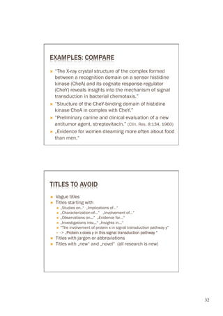 EXAMPLES: COMPARE
Ò  “The X-ray crystal structure of the complex formed
    between a recognition domain on a sensor histidine
    kinase (CheA) and its cognate response-regulator
    (CheY) reveals insights into the mechanism of signal
    transduction in bacterial chemotaxis.”
Ò  “Structure of the CheY-binding domain of histidine
    kinase CheA in complex with CheY.”
Ò  “Preliminary canine and clinical evaluation of a new
    antitumor agent, streptovitacin.” (Clin. Res. 8:134, 1960)
Ò  „Evidence for women dreaming more often about food
    than men.“




TITLES TO AVOID
Ó    Vague titles
Ó    Titles starting with
      Ó  „Studies on..“ „Implications of…“
      Ó  „Characterization of...“ „Involvement of…“
      Ó  „Observations on...“ „Evidence for…“
      Ó  „Investigations into...“ „Insights in…“
      Ó  “The involvement of protein x in signal transduction pathway y”
      —  -> „Protein x does y in this signal transduction pathway “
              P
Ó    Titles with jargon or abbreviations
Ó    Titles with „new“ and „novel“ (all research is new)




                                                                            32	

 