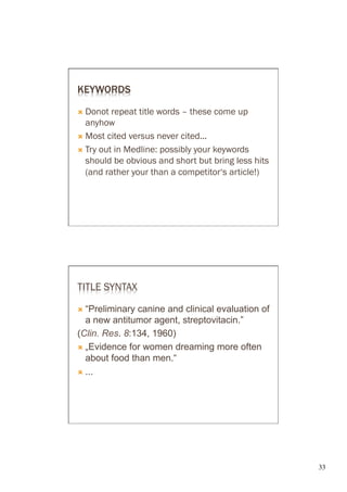 KEYWORDS

Ò  Donot  repeat title words – these come up
    anyhow
Ò  Most cited versus never cited...

Ò  Try out in Medline: possibly your keywords
    should be obvious and short but bring less hits
    (and rather your than a competitor‘s article!)




TITLE SYNTAX

Ò  “Preliminary canine and clinical evaluation of
    a new antitumor agent, streptovitacin.”
(Clin. Res. 8:134, 1960)
Ò  „Evidence for women dreaming more often
    about food than men.“
Ò  ...




                                                      33	

 
