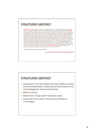 STRUCTURED ABSTRACT
      BACKGROUND: Infections due to methicillin-resistant Staphylococcus aureus have become increasingly
      common in hospitals worldwide. S aureus continues to be a cause of nosocomial bacteremia. METHODS:
      We analyzed the clinical significance (mortality) of MRSA and methicillin-susceptible S aureus bacteremia in
      a retrospective cohort study in a 2900-bed tertiary referral medical center. Survival and logistic regression
      analyses were used to determine the risk factors and prognostic factors of mortality. RESULTS: During the
      15-year period, 1148 patients were diagnosed with nosocomial S aureus bacteremia. After controlling
      potential risk factors for MRSA bacteremia on logistic regression analysis, service, admission days prior to
      bacteremia, age, mechanical ventilator, and central venous catheter (CVC) were independent risk factors for
      MRSA. The crude mortality rate of S aureus bacteremia was 44.1%. The difference between the mortality
      rates of MRSA (49.8%) and MSSA bacteremia (27.6%) was 22.2% (P < .001). Upon logistic regression
      analysis, the mortality with MRSA bacteremia was revealed to be 1.78 times higher than MSSA (P < .001).
      The other predicted prognostic factors included age, neoplasms, duration of hospital stay after bacteremia,
      presence of mechanical ventilator, and use of CVC. CONCLUSIONS: Resistance to methicillin was an
      important independent prognostic factor forpatients with S aureus bacteremia.

      PMID: 18313513 [PubMed - indexed for MEDLINE]

                                                    http://www.nlm.nih.gov/bsd/policy/structured_abstracts.html




STRUCTURED ABSTRACT
Ò  Developed in the late 1980s and early 1990s to assist
    health professionals in selecting clinically relevant and
    methodologically valid journal articles
Ò  Mainly medical

Ò  Makes text mining (search engines) easier

Ò  Could start to be used in life sciences (MedLine
    encourages)




                                                                                                                      36	

 
