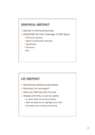 GRAPHICAL ABSTRACT

Ò  Startedin chemical journals
Ò  VISUALISE the main message in ONE figure
   É  Chemical  reaction
   É  Signal transduction pathway

   É  Hypothesis

   É  Structure

   É  Etc…




LAY ABSTRACT

Ò  Sometimes   asked at submission
Ò  Summary for non-expert

Ò  Here you CAN say why it is new

Ò  Always write this, it can be useful
   É  In cover letter to convince Editor
   É  After acceptance to highlight your work

   É  To explain your friends and family




                                                 37	

 