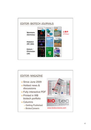 EDITOR: BIOTECH JOURNALS


      Weinheim                               上海市 
      (Germany)                              (China)	




      Hoboken
      (NY, USA)

      Oxford /
      Chichester
      (UK)




EDITOR: MAGAZINE

Ò  Since  June 2009
Ò  Hottest news &
    discussions
Ò  Fully interactive PDF

Ò  Printed in WB
    biotech portfolio
Ò  Columns
   É  GettingPublished
   É  BiotecCareers        www.biotecvisions.com




                                                          4	

 