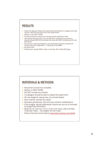 RESULTS
Ò    Follow the figures: Present the experiments performed in a logical and clear
      manner. Why did this lead to the next experiment?
Ò    Written in the PAST TENSE
Ò    Provide statistical analysis and clearly indicate significant data
Ò    Cite relevant literature but only the FACTS to understand (as previous
      studies showed XXX [23] we tested the cells with XXX). Comparing is for the
      discussion
Ò    Do not lose in technical details („we transfected and then purified cell
      extracts and then separated...“): these go to the M&M
Ò    Be SELECTIVE
Ò    Present your results ONCE, either in the text, OR a Table OR Figure




MATERIALS & METHODS
Ò    Should be concise but complete
Ò    Written in PAST TENSE
Ò    DO NOT include any results!
Ò    A colleague should be able to repeat the experiment
Ò    All new reagents, sequences, etc should stated;
Ò    New method: provide ALL detail
Ò    Standard procedures: cite and only mention modifications
Ò    If too lengthy: decide afterwards if parts can be cut or removed
      to supporting information
Ò    Write 20 mL (not ml), 5 mm, 3 min (not mins), kDa (not Kda;
      molecular mass – not weight), M (not mole)
      Check chemical nomenclature www.chem.qmw.ac.uk/iubmb




                                                                                     40	

 