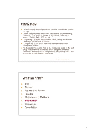 FUNNY M&M
Ò     “After standing in boiling water for an hour, I loaded the sample
       on a gel…..”
Ò     “Blood samples were taken from 48 informed and consenting
       patients….. the subjects ranged in age from 6 months to 22
       years.” (Pediatr. Res. 1972, 6, 26)
Ò     “Employing a straight platinum wire rabbit, sheep and human
       blood agar plates were inoculated….”
Ò     “Lying on top of the small intestine, we observed a small
       transparent thread”
Ò     “In this experiment, one third of the mice were cured by the test
       drug, one third were unaffected by the drug and remained
       moribund, and the third mouse got away.”(Reputedly from a MS
       submitted to Infection and Immunity)

                                               From Martin Welch, BIOCAM course




...WRITING ORDER
Ò      Title
Ò      Abstract
1.      Figures and Tables
2.      Results
3.      Materials and Methods
4 .     Introduction
5.      Discussion
Ò      Cover letter




                                                                                  41	

 