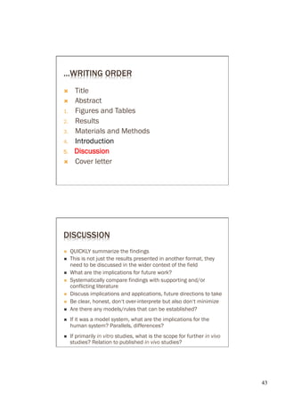 ...WRITING ORDER
Ò      Title
Ò      Abstract
1.      Figures and Tables
2.      Results
3.      Materials and Methods
4.      Introduction
5 .     Discussion
Ò      Cover letter




DISCUSSION
Ò     QUICKLY summarize the findings
Ò     This is not just the results presented in another format, they
       need to be discussed in the wider context of the field
Ò     What are the implications for future work?
Ò     Systematically compare findings with supporting and/or
       conflicting literature
Ò     Discuss implications and applications, future directions to take
Ò     Be clear, honest, don‘t over-interprete but also don‘t minimize
Ò     Are there any models/rules that can be established?
Ò     If it was a model system, what are the implications for the
       human system? Parallels, differences?
Ò     If primarily in vitro studies, what is the scope for further in vivo
       studies? Relation to published in vivo studies?




                                                                              43	

 