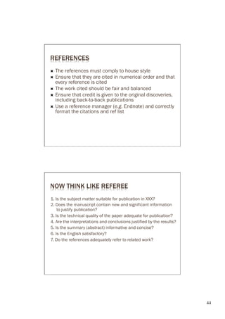 REFERENCES
Ò  The references must comply to house style
Ò  Ensure that they are cited in numerical order and that
    every reference is cited
Ò  The work cited should be fair and balanced
Ò  Ensure that credit is given to the original discoveries,
    including back-to-back publications
Ò  Use a reference manager (e.g. Endnote) and correctly
    format the citations and ref list




NOW THINK LIKE REFEREE
1. Is the subject matter suitable for publication in XXX?
2. Does the manuscript contain new and significant information
    to justify publication?
3. Is the technical quality of the paper adequate for publication?
4. Are the interpretations and conclusions justified by the results?
5. Is the summary (abstract) informative and concise?
6. Is the English satisfactory?
7. Do the references adequately refer to related work?




                                                                       44	

 