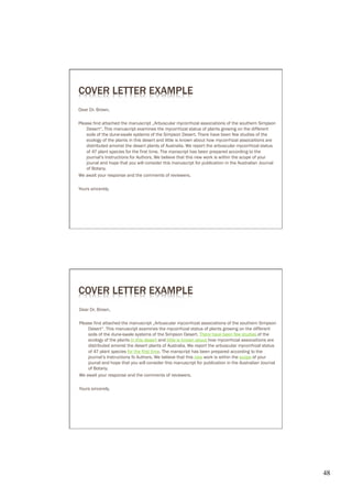 COVER LETTER EXAMPLE
Dear Dr. Brown,

Please find attached the manuscript „Arbuscular mycorrhizal associations of the southern Simpson
    Desert“. This manuscript examines the mycorrhizal status of plants growing on the different
    soils of the dune-swale systems of the Simpson Desert. There have been few studies of the
    ecology of the plants in this desert and little is known about how mycorrhizal assocaitions are
    distributed amonst the desert plants of Australia. We report the arbuscular mycorrhizal status
    of 47 plant species for the first time. The manscript has been prepared according to the
    journal‘s Instructions for Authors. We believe that this new work is within the scope of your
    jounal and hope that you will consider this manuscript for publication in the Australian Journal
    of Botany.
We await your response and the comments of reviewers.

Yours sincerely,




COVER LETTER EXAMPLE
Dear Dr. Brown,

Please find attached the manuscript „Arbuscular mycorrhizal associations of the southern Simpson
    Desert“. This manuscript examines the mycorrhizal status of plants growing on the different
    soils of the dune-swale systems of the Simpson Desert. There have been few studies of the
    ecology of the plants in this deser t and little is known about how mycorrhizal assocaitions are
    distributed amonst the desert plants of Australia. We report the arbuscular mycorrhizal status
    of 47 plant species for the first time. The manscript has been prepared according to the
    journal‘s Instructions fo Authors. We believe that this new work is within the scope of your
    jounal and hope that you will consider this manuscript for publication in the Australian Journal
    of Botany.
We await your response and the comments of reviewers.

Yours sincerely,




                                                                                                       48	

 
