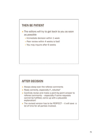THEN BE PATIENT

Ò  The   editors will try to get back to you as soon
      as possible
      É  Immediate  decision within 1 week
      É  Peer review within 4 weeks is fast!

      É  You may inquire after 6 weeks




AFTER DECISION
Ò  Always sleep over the referee comments
Ò  Reply correctly, especially if „rebuttal“
Ò  Carefully revise and make a point-by-point answer to
    referee comments – especially if some requests
    cannot be fulfilled, come up with a plausible
    explanation!
Ò  The revised version has to be PERFECT – it will save a
    lot of time for all parties involved.




                                                             51	

 