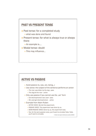 PAST VS PRESENT TENSE

Ò  Past     tense: for a completed study
   É  what         was done and found
Ò  Present          tense: for what is always true or always
  there
   É  An    example is….
Ò  Modal           tense: doubt
   É  This     may influence…




ACTIVE VS PASSIVE
   É  Avoid passive (is, was, are, being...)
   É  Use active: the subject of the sentence performs an action
          Ð  The man was bitten by the dog - pass
          Ð  The dog bit the man - active

   É    Only use passive if you cannot use the „we“ form
          Ð  Gelelectrophoresis was used - pass
          Ð  We used gel electrophoresis – active

   É    Example from Adam Ruben
          Ð  ACTIVE  VOICE: We did this experiment.
          Ð  PASSIVE VOICE: This experiment was done by us.

          Ð  SEMI-PASSIVE VOICE: Done by us, this experiment was.

          Ð  Yes, for the semi-passive voice, you’ll want to emulate Yoda. Yoda,
              you’ll want to emulate.                 A. Ruben dx.doi.org/10.1126/science.caredit.a1200033




                                                                                                             59	

 