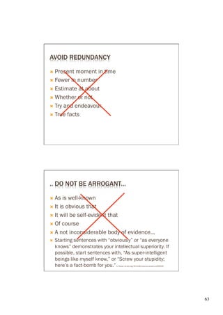 AVOID REDUNDANCY

Ò  Present moment in time
Ò  Fewer in number

Ò  Estimate at about

Ò  Whether or not

Ò  Try and endeavour

Ò  True facts




.. DO NOT BE ARROGANT...

Ò  As  is well-known
Ò  It is obvious that

Ò  It will be self-evident that

Ò  Of course

Ò  A not inconsiderable body of evidence...
Ò    Starting sentences with “obviously” or “as everyone
      knows” demonstrates your intellectual superiority. If
      possible, start sentences with, “As super-intelligent
      beings like myself know,” or “Screw your stupidity;
      here’s a fact-bomb for you.”A. Ruben dx.doi.org/10.1126/science.caredit.a1200033




                                                                                         63	

 