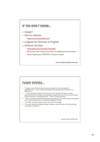 IF YOU DON‘T KNOW…
Ò  Google!!
Ò  Merriam Webster
       É    www.merriamwebster.com
Ò  Linguee        for German to English
Ò    Software ConcApp
       É  www.edict.com.hk/pub/concapp/
       É  Build your own corpus (articles) of english journal articles

       É  Search gives you CONTEXT of search words




                                                 www.writeresearch.com.au	





FUNNY SYNTAX...
Ò    “A large mass of literature has accumulated on the cell walls of
      staphylococci.” (From a MS submitted to the editor for publication in J.
      Bacteriol.)
Ò    “….He presented evidence that women who smoke are likely to have
      pulmonary abnormalities and impaired lung function at the annual meeting
      of the American Lung Association.” (From a Press release)
Ò    “THF is a single heat-stable polypeptide isolated from calf thymus composed
      of 31 amino acids with a molecular weight of 3,200.”
Ò    “For sale, fine grand piano, by a lady, with three legs.”
Ò    “For sale, German Shepherd dog, obedient, well trained, will eat anything,
      very fond of children.”




                                                        From Martin Welch, BIOCAM course




                                                                                           65	

 