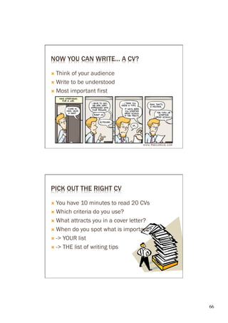 NOW YOU CAN WRITE… A CV?

Ò  Think of your audience
Ò  Write to be understood

Ò  Most important first




PICK OUT THE RIGHT CV

Ò  You have 10 minutes to read 20 CVs
Ò  Which criteria do you use?

Ò  What attracts you in a cover letter?

Ò  When do you spot what is important?

Ò  -> YOUR list

Ò  -> THE list of writing tips




                                           66	

 
