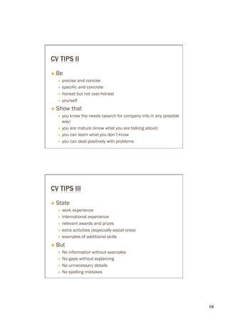 CV TIPS II

Ò  Be
   É  precise and concise
   É  specific and concrete

   É  honest but not over-honest

   É  yourself

Ò  Show    that
   É  you know the needs (search for company info in any possible
       way)
   É  you are mature (know what you are talking about)

   É  you can learn what you don’t know

   É  you can deal positively with problems




CV TIPS III

Ò  State
   É  work experience
   É  international experience

   É  relevant awards and prizes

   É  extra activities (especially social ones)

   É  examples of additional skills

Ò  But
   É  No information without examples
   É  No gaps without explaining

   É  No unnecessary details

   É  No spelling mistakes




                                                                     68	

 