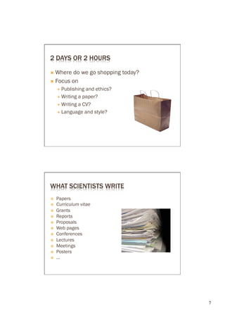 2 DAYS OR 2 HOURS

Ò  Where do we go shopping today?
Ò  Focus on
      É  Publishing and ethics?
      É  Writing a paper?

      É  Writing a CV?

      É  Language and style?




WHAT SCIENTISTS WRITE
ž    Papers
ž    Curriculum vitae
ž    Grants
ž    Reports
ž    Proposals
ž    Web pages
ž    Conferences
ž    Lectures
ž    Meetings
ž    Posters
ž    ...




                                     7	

 