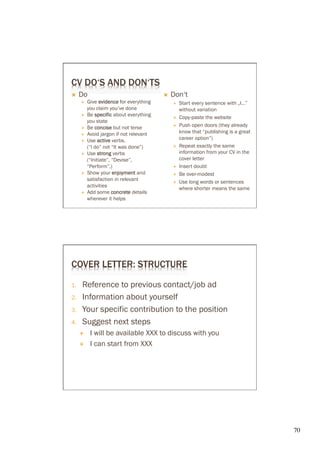 CV DO‘S AND DON‘TS
Ò    Do                                    Ò    Don‘t
       É    Give evidence for everything         É    Start every sentence with „I…”
             you claim you’ve done                      without variation
       É    Be specific about everything         É    Copy-paste the website
             you state
       É    Be concise but not terse             É    Push open doors (they already
       É    Avoid jargon if not relevant               know that “publishing is a great
       É    Use active verbs.                          career option”)
             (“I do” not “It was done”)           É    Repeat exactly the same
       É    Use strong verbs                           information from your CV in the
             (“Initiate”, “Devise”,                     cover letter
             “Perform”,)                          É    Insert doubt
       É    Show your enjoyment and              É    Be over-modest
             satisfaction in relevant             É    Use long words or sentences
             activities
                                                        where shorter means the same
       É    Add some concrete details
             wherever it helps




COVER LETTER: STRUCTURE

1.     Reference to previous contact/job ad
2.     Information about yourself
3.     Your specific contribution to the position
4.     Suggest next steps
      É      I will be available XXX to discuss with you
      É      I can start from XXX




                                                                                           70	

 