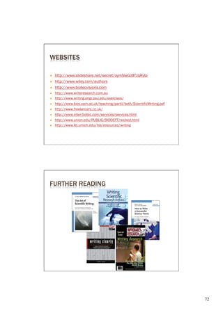 WEBSITES

Ò    http://www.slideshare.net/secret/oymNwGJBTzqRylp
Ò    http://www.wiley.com/authors
Ò    http://www.biotecvisions.com
Ò    http://www.writeresearch.com.au
Ò    http://www.writing.engr.psu.edu/exercises/
Ò    http://www.bioc.cam.ac.uk/teaching/partii/both/ScientificWriting.pdf
Ò    http://www.freelancers.co.uk/
Ò    http://www.inter-biotec.com/services/services.html
Ò    http://www.union.edu/PUBLIC/BIODEPT/wicked.html
Ò    http://www.lib.umich.edu/hsl/resources/writing




FURTHER READING




                                                                             72	

 