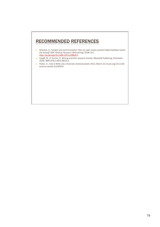 RECOMMENDED REFERENCES
Ò    Shashok, K., Content and communication: How can peer review provide helpful feedback about
      the writing? BMC Medical Research Methodology 2008, 8:3,
      http://dx.doi.org/10.1186/1471-2288-8-3
Ò    Cargill, M., O’Connor, P., Writing scientific research articles. Blackwell Publishing, Chichester
      2009, ISBN 978-1-4051-8619-3.
Ò    Ruben, A., How to Write Like a Scientist. Sciencecareers 2012, March 23, dx.doi.org/10.1126/
      science.caredit.a1200033




                                                                                                          74	

 