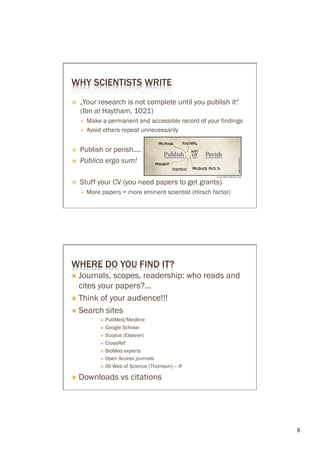 WHY SCIENTISTS WRITE
ž    „Your research is not complete until you publish it“
      (Ibn al Haytham, 1021)
      —    Make a permanent and accessible record of your findings
      —    Avoid others repeat unnecessarily


ž    Publish or perish....
ž    Publico ergo sum!

ž    Stuff your CV (you need papers to get grants)
      —    More papers = more eminent scientist (Hirsch factor)




WHERE DO YOU FIND IT?
Ò  Journals, scopes, readership: who reads and
    cites your papers?...
Ò  Think of your audience!!!

Ò  Search sites
                 ×  PubMed/Medline

                 ×  Google Scholar
                 ×  Scopus (Elsevier)

                 ×  CrossRef

                 ×  BioMed experts

                 ×  Open Access journals

                 ×  ISI Web of Science (Thomson) – IF


Ò  Downloads             vs citations




                                                                      8	

 