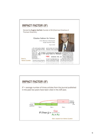 IMPACT FACTOR (IF)
   Devised by Eugene Gar field, founder of ISI (Chairman Emeritus of
   Thomson Scientific)




                                              1955	
  
Slide by
Matteo Cavalleri




 IMPACT FACTOR (IF)
 IF = average number of times articles from the journal published
 in the past two years have been cited in the JCR year.




                                                                                                Citations	
  
                                                                                 C12	
  
                                                                                                published	
  
              Articles	
         A1	
                       A2	
                                       time	
  
              published	
  
                              Year	
  1	
                Year	
  2	
            Year	
  3	
  


                                                               C12
                                IF (Year 3) =
                                                              A1 + A2
                                                                Slide adapted from Matteo Cavalleri




                                                                                                                  9	

 