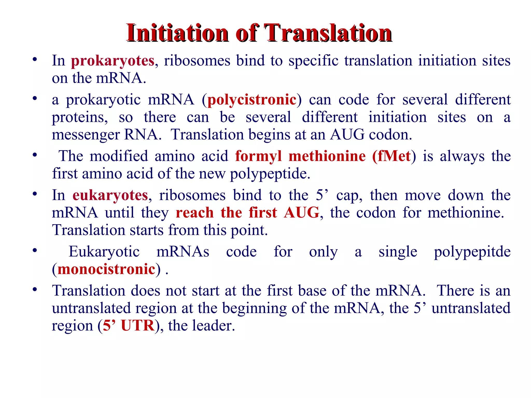 Initiation of TranslationInitiation of Translation
• In prokaryotes, ribosomes bind to specific translation initiation sites
on the mRNA.
• a prokaryotic mRNA (polycistronic) can code for several different
proteins, so there can be several different initiation sites on a
messenger RNA. Translation begins at an AUG codon.
• The modified amino acid formyl methionine (fMet) is always the
first amino acid of the new polypeptide.
• In eukaryotes, ribosomes bind to the 5’ cap, then move down the
mRNA until they reach the first AUG, the codon for methionine.
Translation starts from this point.
• Eukaryotic mRNAs code for only a single polypepitde
(monocistronic) .
• Translation does not start at the first base of the mRNA. There is an
untranslated region at the beginning of the mRNA, the 5’ untranslated
region (5’ UTR), the leader.
 