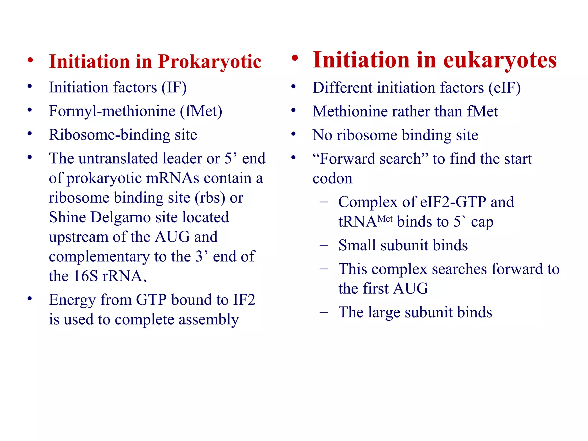 • Initiation in Prokaryotic
• Initiation factors (IF)
• Formyl-methionine (fMet)
• Ribosome-binding site
• The untranslated leader or 5’ end
of prokaryotic mRNAs contain a
ribosome binding site (rbs) or
Shine Delgarno site located
upstream of the AUG and
complementary to the 3’ end of
the 16S rRNA..
• Energy from GTP bound to IF2
is used to complete assembly
• Initiation in eukaryotes
• Different initiation factors (eIF)
• Methionine rather than fMet
• No ribosome binding site
• “Forward search” to find the start
codon
– Complex of eIF2-GTP and
tRNAMet
binds to 5` cap
– Small subunit binds
– This complex searches forward to
the first AUG
– The large subunit binds
 
