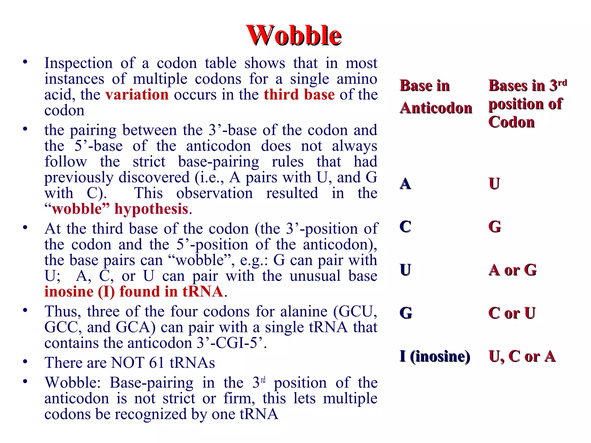 • Inspection of a codon table shows that in most
instances of multiple codons for a single amino
acid, the variation occurs in the third base of the
codon
• the pairing between the 3’-base of the codon and
the 5’-base of the anticodon does not always
follow the strict base-pairing rules that had
previously discovered (i.e., A pairs with U, and G
with C). This observation resulted in the
“wobble” hypothesis.
• At the third base of the codon (the 3’-position of
the codon and the 5’-position of the anticodon),
the base pairs can “wobble”, e.g.: G can pair with
U; A, C, or U can pair with the unusual base
inosine (I) found in tRNA.
• Thus, three of the four codons for alanine (GCU,
GCC, and GCA) can pair with a single tRNA that
contains the anticodon 3’-CGI-5’.
• There are NOT 61 tRNAs
• Wobble: Base-pairing in the 3rd
position of the
anticodon is not strict or firm, this lets multiple
codons be recognized by one tRNA
WobbleWobble
Base inBase in
AnticodonAnticodon
Bases in 3Bases in 3rdrd
position ofposition of
CodonCodon
AA UU
CC GG
UU A or GA or G
GG C or UC or U
I (inosine)I (inosine) U, C or AU, C or A
 