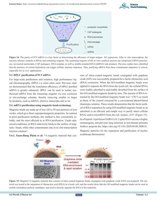 Sci World J Pharm Sci Volume: 1.2
Journal Home: https://scienceworldpublishing.org/journals/science--of-worldjournal pharmaceutical sciences/SWJPS
19/23
Figure 14: The purity of IVT mRNA is a key factor in determining the efficiency of target antigen AG expression. After in vitro transcription, the
reaction solution contains m RNAs and remaining reagents. The remaining reagents of the in vitro synthesis process are comprised of RNA polymer-
ase, un-reacted nucleotides, CAP analogues, DNA template as well as double-stranded RNA (dsRNA) side products. Previous studies have identified
that the presence of certain byproducts can trigger cellular immune responses. Thus, purifying mRNA from these contaminant impurities is critical,
especially for in vivo- applications.
5.3. HPLC purification of IVT mRNA
For large-scale purification and isolation, high performance liq-
uid chromatography (HPLC) is most often used. Previous stud-
ies demonstrated that the translation efficiency of HPLC-purified
mRNA is greatly enhanced. HPLC can be used to isolate syn-
thesized mRNA from the remaining reagents via size exclusion
or ion-exchange columns, thereby removing smaller or larger
by-products, such as dsRNA, abortive transcripts and so on.
5.4. mRNA purification using magnetic beads technology
Magnetic beads are made up of tiny (20 to 30 nm) particles of iron
oxides, which give them superparamagnetic properties. In contrast
to prior purification methods, this method is fast, consistently re-
liable, and the most efficient in m RNA purification. Under opti-
mized conditions, m RNA selectively binds to the surface of mag-
netic- beads, while other contaminants stay in in vitro transcription
reaction solution”.
5.4.1. Xuan-Hung Pham et al: “A magnetic material that con-
sists of silica-coated magnetic beads conjugated with graphene
oxide (GO) was successfully prepared for a facile ribonucleic acid
(RNA) extraction. When the GO-modified magnetic beads were
applied to separate the RNA from the lysed cell, the cellular RNAs
were readily adsorbed to and readily desorbed from the surface of
the GO-modified magnetic beads by urea. The amount of RNA ex-
tracted by the GO-modified magnetic beads was ≈170 % as much
as those of the control extracted by a conventional phenol-based
chaotropic solution. These results demonstrate that the facile meth-
od of RNA separation by using GO-modified magnetic beads as an
adsorbent is an efficient and simple way to purify intact cellular
RNAs and/or microRNA from the cell -lysates. (33)” (Figure 15).
InaPreprint:AprefusionSARS-CoV-2spikeRNAvaccineishighly
immunogenic and prevents lung infection in non-human primates
bioRxiv preprint doi: https://doi.org/10.1101/2020.09.08.280818;
Magnetic particles for the separation and purification of nucleic
acidsSonja Berensmeier
Figure 15: Magnets! A magnetic material that consists of silica-coated magnetic beads conjugated with graphene oxide (GO) was prepared. The ma-
terial was tested in the separation of ribonucleic acid (RNA) in a lysed- cell, and the results show that the GO-modified magnetic beads can be used as
mobile solid-phase particle candidates, and used to directly separate the RNA in bio-materials.
 