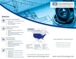 www.swj-technology.com
OUR EXPERTISE • YOUR SUCCESS
SWJ TECHNOLOGY is the GO-TO
company for best in class and
innovative customer solutions
as well as rewarding careers
GREENVILLE
OFFICE
1 Research Drive
Suite 300
Greenville, SC 29607
TUSCALOOSA
HEADQUARTER
1490 Northbank Pkwy
Suite 270
Tuscaloosa, AL 35406
CHATTANOOGA
OFFICE
633 Chestnut Street
Chattanooga, TN 37450
GET IN TOUCH WITH US
CONTACT
www.swj-technology.com
+1-844-4SWJ-USA • info@swj-technology.com
SERVICES
•	 Coordination; Cost, Scheduling and Deliver-
able tracking
•	 Process Improvement Consulting
•	 Interim Mangement
PROJECT MANAGEMENT
•	 Quality Engineering, Control Plans and
PFMEAs
•	 Supplier Readiness & Certification support
•	 PPAP Support and Execution
•	 VDA and ISO/ATF Audit Preparation &
Support
QUALITY & SUPPLIER
READINESS
•	 Container Planning, Disposition and
Maintenance
•	 QualityEvaluation andIncidentDisposition
•	 CMM Dimensional Verification
•	 Complete Turnkey Projects and
Managed Services
OUTSOURCING
OPPORTUNITES
•	 Facility, Production, Equipment Design
and Planning
•	 Equipment, Tool & Assist Device Design
and Planning
•	 Implementation Coordination, Project
Management
•	 IndustrialProcessEngineering andSimulation
ENGINEERING
 