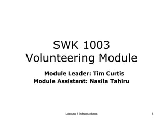 SWK 1003Volunteering Module    Module Leader: Tim Curtis Module Assistant: Nasila Tahiru 1 Lecture 1 introductions 
