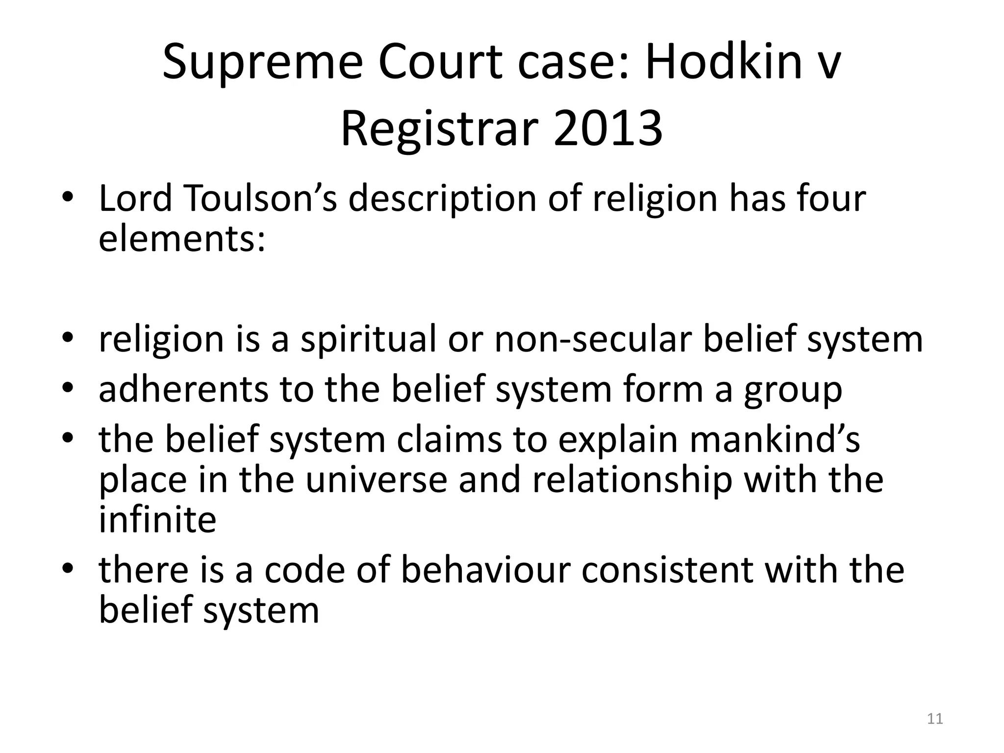 Supreme Court case: Hodkin v
Registrar 2013
• Lord Toulson’s description of religion has four
elements:
• religion is a spiritual or non-secular belief system
• adherents to the belief system form a group
• the belief system claims to explain mankind’s
place in the universe and relationship with the
infinite
• there is a code of behaviour consistent with the
belief system
11
 