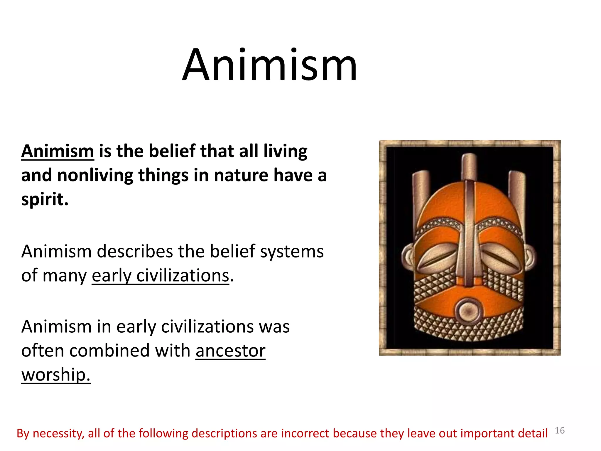 Animism
Animism is the belief that all living
and nonliving things in nature have a
spirit.
Animism describes the belief systems
of many early civilizations.
Animism in early civilizations was
often combined with ancestor
worship.
16By necessity, all of the following descriptions are incorrect because they leave out important detail
 