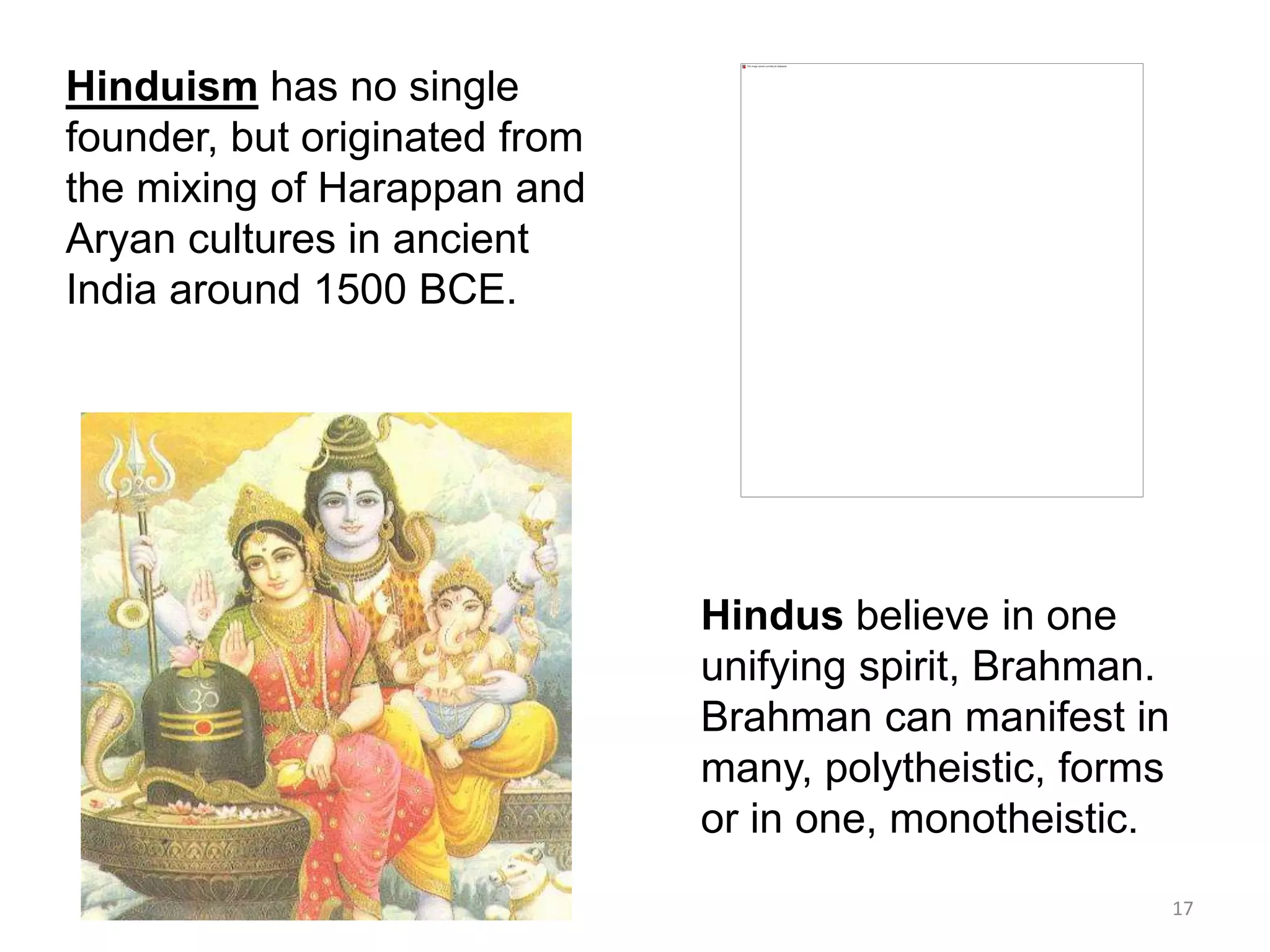 Hinduism has no single
founder, but originated from
the mixing of Harappan and
Aryan cultures in ancient
India around 1500 BCE.
Hindus believe in one
unifying spirit, Brahman.
Brahman can manifest in
many, polytheistic, forms
or in one, monotheistic.
17
 